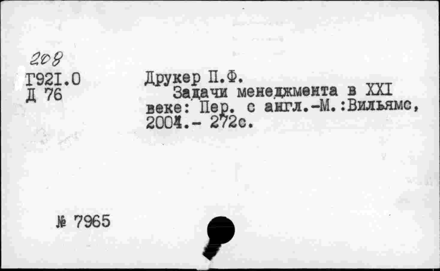 ﻿
Г921.0
Д 76
Друкер П.Ф.
Задачи менеджмента в XXI веке: Пер. с англ.—М.:Вильямс, 2001.- 272с.
№ 7965